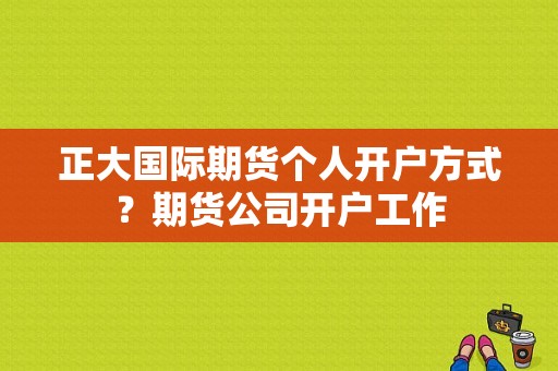 正大国际期货个人开户方式？期货公司开户工作