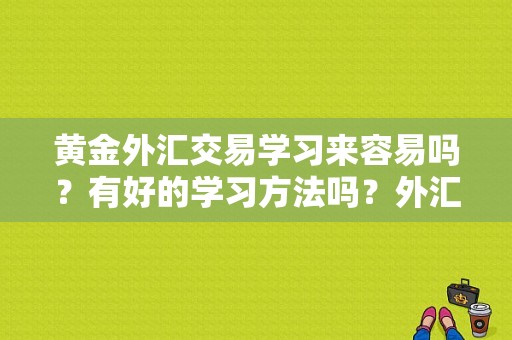 黄金外汇交易学习来容易吗？有好的学习方法吗？外汇黄金如何交易技术