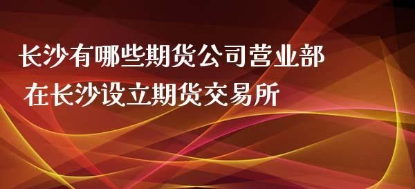 湖南长沙有哪几家期货交易公司？长沙期货