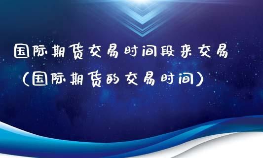 国际期货国际期货的交易时间怎么样的？2017期货