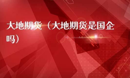 大地期货是国企？大地期货是国企吗？大地期货招聘